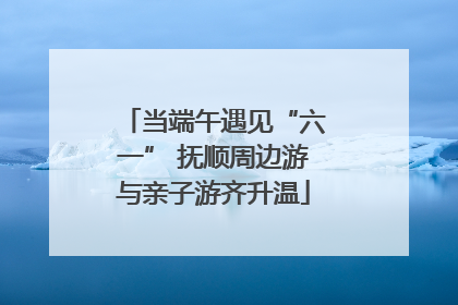 当端午遇见“六一” 抚顺周边游与亲子游齐升温