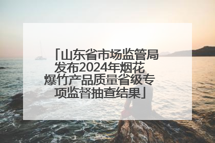 山东省市场监管局发布2024年烟花爆竹产品质量省级专项监督抽查结果