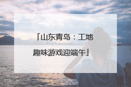 山东青岛：工地趣味游戏迎端午