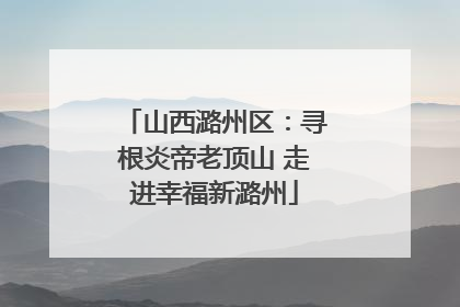 山西潞州区：寻根炎帝老顶山 走进幸福新潞州