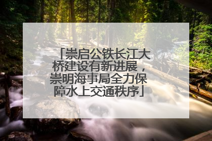 崇启公铁长江大桥建设有新进展，崇明海事局全力保障水上交通秩序