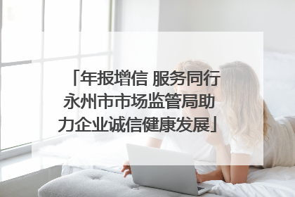 年报增信 服务同行 永州市市场监管局助力企业诚信健康发展