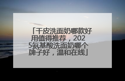 干皮洗面奶哪款好用值得推荐，2025氨基酸洗面奶哪个牌子好，温和在线