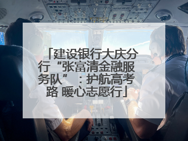建设银行大庆分行“张富清金融服务队”：护航高考路 暖心志愿行