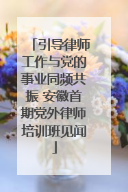 引导律师工作与党的事业同频共振 安徽首期党外律师培训班见闻