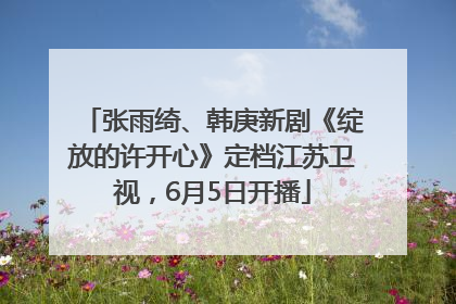 张雨绮、韩庚新剧《绽放的许开心》定档江苏卫视，6月5日开播