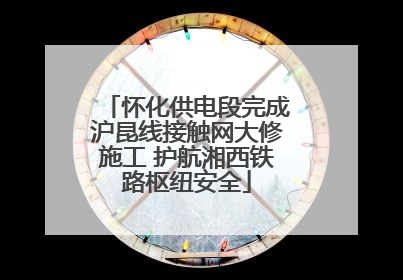 怀化供电段完成沪昆线接触网大修施工 护航湘西铁路枢纽安全