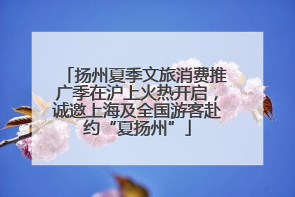 扬州夏季文旅消费推广季在沪上火热开启，诚邀上海及全国游客赴约“夏扬州”