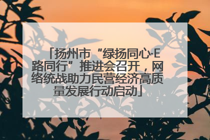 扬州市“绿扬同心·E路同行”推进会召开，网络统战助力民营经济高质量发展行动启动