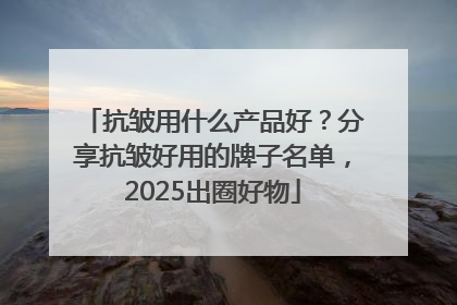 抗皱用什么产品好？分享抗皱好用的牌子名单，2025出圈好物