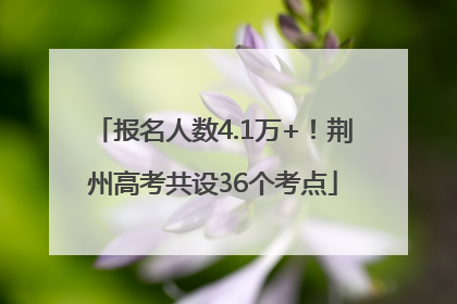 报名人数4.1万+！荆州高考共设36个考点