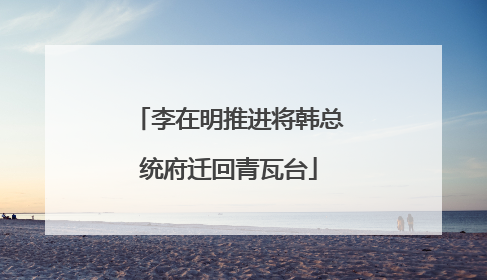 李在明推进将韩总统府迁回青瓦台