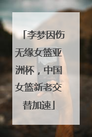 李梦因伤无缘女篮亚洲杯，中国女篮新老交替加速