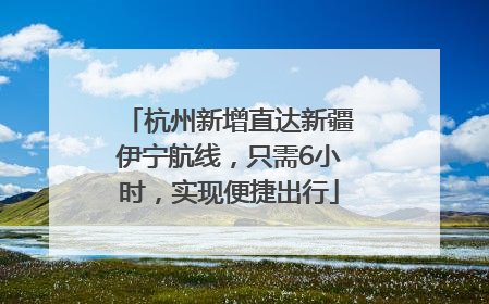 杭州新增直达新疆伊宁航线，只需6小时，实现便捷出行