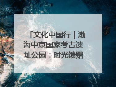 文化中国行｜渤海中京国家考古遗址公园：时光馈赠的宝藏 历史凝固的诗篇