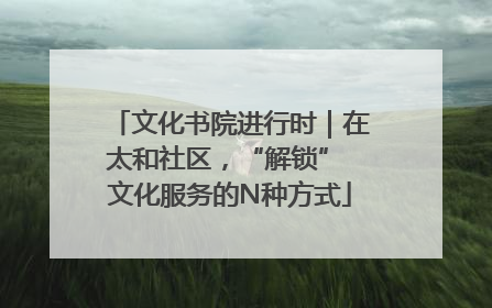 文化书院进行时｜在太和社区，“解锁” 文化服务的N种方式