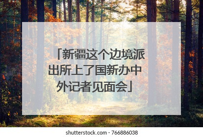 新疆这个边境派出所上了国新办中外记者见面会