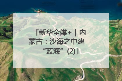 新华全媒+｜内蒙古：沙海之中建“蓝海”(2)