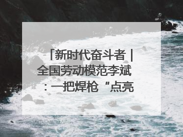 新时代奋斗者｜全国劳动模范李斌：一把焊枪“点亮”美丽海岛