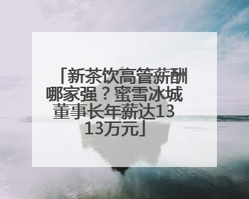 新茶饮高管薪酬哪家强？蜜雪冰城董事长年薪达1313万元