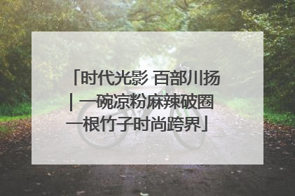 时代光影 百部川扬｜一碗凉粉麻辣破圈 一根竹子时尚跨界