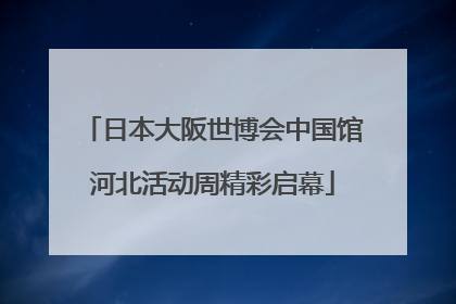 日本大阪世博会中国馆河北活动周精彩启幕