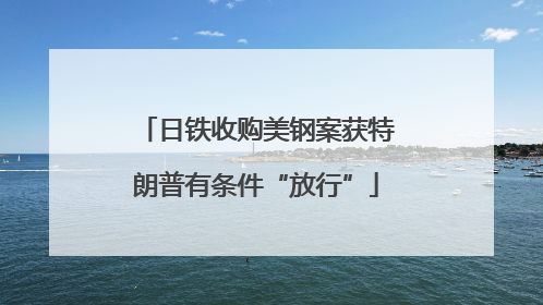 日铁收购美钢案获特朗普有条件“放行”