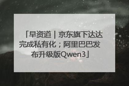 早资道｜京东旗下达达完成私有化；阿里巴巴发布升级版Qwen3
