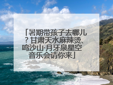 暑期带孩子去哪儿？甘肃天水麻辣烫、鸣沙山·月牙泉星空音乐会请你来