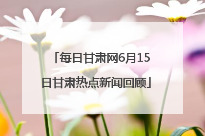 每日甘肃网6月15日甘肃热点新闻回顾