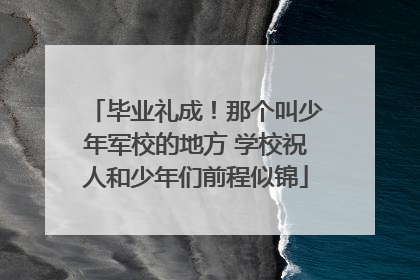 毕业礼成！那个叫少年军校的地方 学校祝人和少年们前程似锦