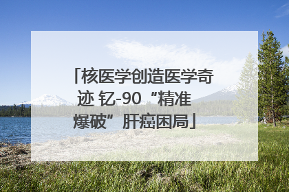 核医学创造医学奇迹 钇-90“精准爆破”肝癌困局