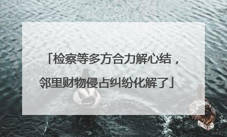 检察等多方合力解心结，邻里财物侵占纠纷化解了