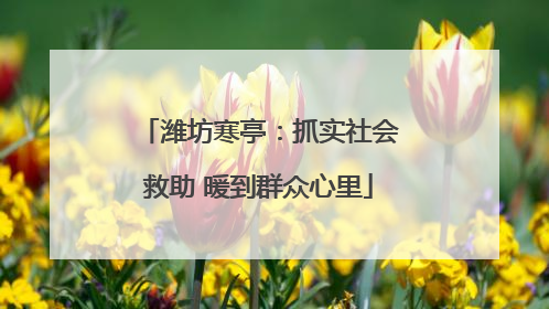 潍坊寒亭：抓实社会救助 暖到群众心里