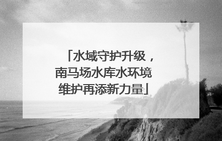 水域守护升级，南马场水库水环境维护再添新力量