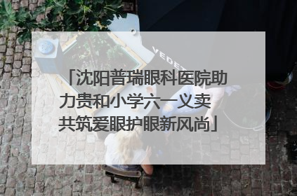 沈阳普瑞眼科医院助力贵和小学六一义卖 共筑爱眼护眼新风尚