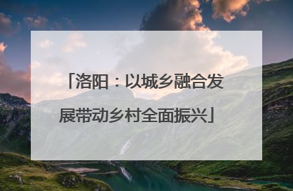 洛阳：以城乡融合发展带动乡村全面振兴