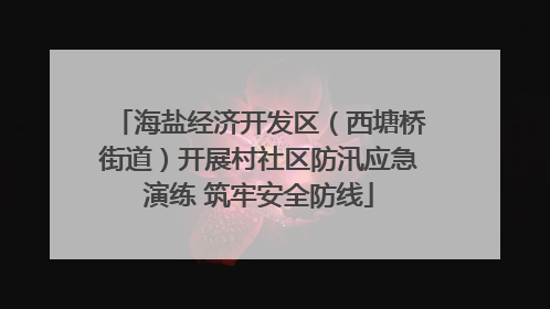 海盐经济开发区（西塘桥街道）开展村社区防汛应急演练 筑牢安全防线