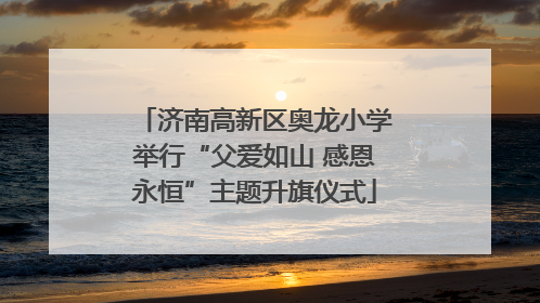 济南高新区奥龙小学举行“父爱如山 感恩永恒”主题升旗仪式