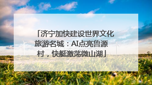 济宁加快建设世界文化旅游名城：AI点亮鲁源村，快艇激荡微山湖