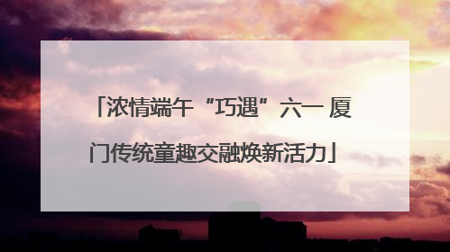 浓情端午“巧遇”六一 厦门传统童趣交融焕新活力