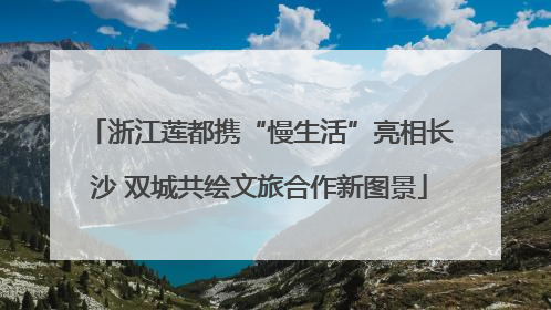 浙江莲都携“慢生活”亮相长沙 双城共绘文旅合作新图景