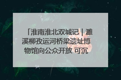 淮南淮北双城记｜濉溪柳孜运河桥梁遗址博物馆向公众开放 可沉浸式触摸历史