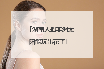 湖南人把非洲太阳能玩出花了