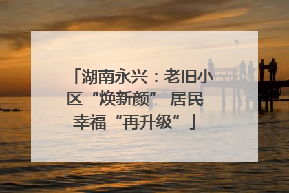 湖南永兴：老旧小区“焕新颜” 居民幸福“再升级”
