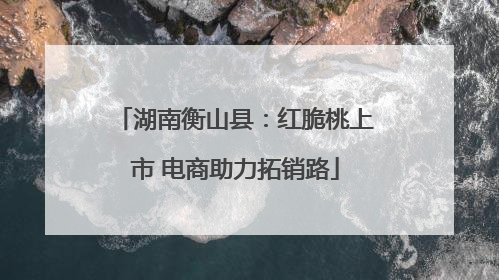 湖南衡山县：红脆桃上市 电商助力拓销路