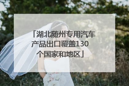 湖北随州专用汽车产品出口覆盖130个国家和地区