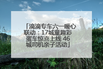 滴滴专车六一暖心联动：17城童趣彩蛋车惊喜上线 46城司机亲子活动