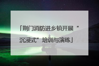 荆门消防进乡镇开展“沉浸式”培训与演练