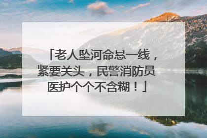 老人坠河命悬一线，紧要关头，民警消防员医护个个不含糊！